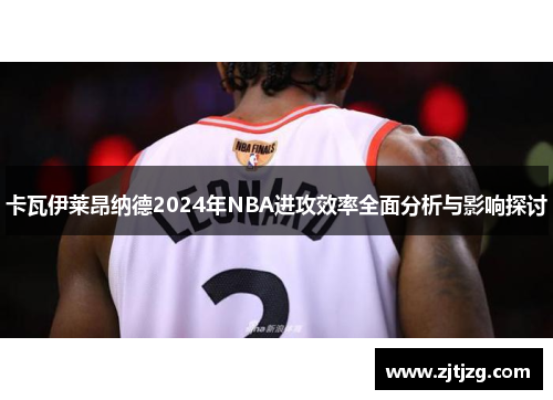 卡瓦伊莱昂纳德2024年NBA进攻效率全面分析与影响探讨